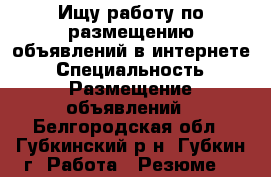 Ищу работу по размещению объявлений в интернете › Специальность ­ Размещение объявлений - Белгородская обл., Губкинский р-н, Губкин г. Работа » Резюме   
